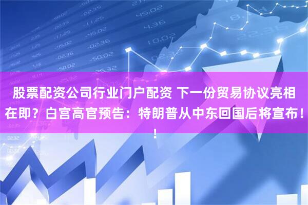 股票配资公司行业门户配资 下一份贸易协议亮相在即？白宫高官预告：特朗普从中东回国后将宣布！