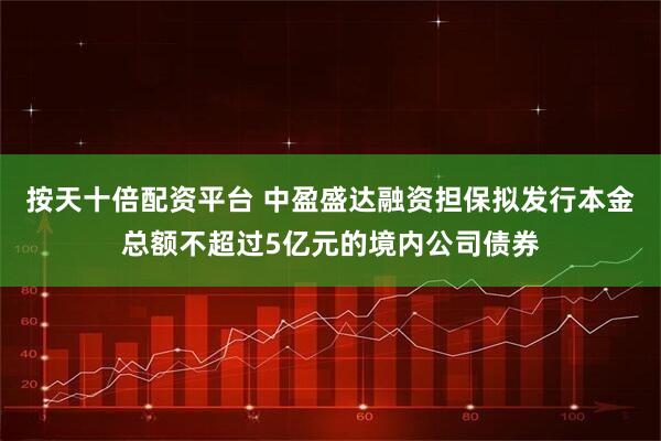 按天十倍配资平台 中盈盛达融资担保拟发行本金总额不超过5亿元的境内公司债券