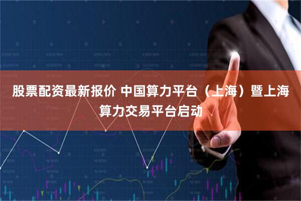股票配资最新报价 中国算力平台（上海）暨上海算力交易平台启动