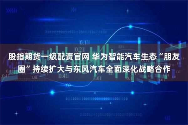股指期货一级配资官网 华为智能汽车生态“朋友圈”持续扩大与东风汽车全面深化战略合作