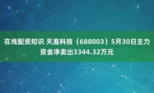 在线配资知识 天准科技（688003）5月30日主力资金净卖出3344.32万元