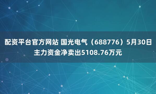 配资平台官方网站 国光电气（688776）5月30日主力资金净卖出5108.76万元