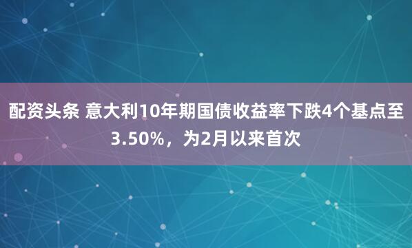 配资头条 意大利10年期国债收益率下跌4个基点至3.50%，为2月以来首次