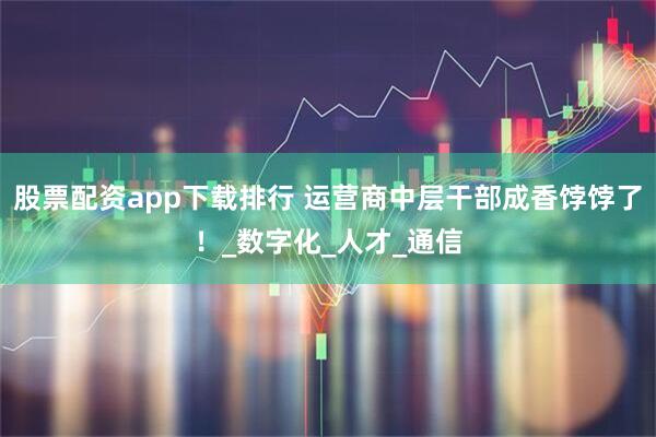 股票配资app下载排行 运营商中层干部成香饽饽了!_数字化_人才_通信