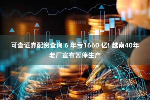 可查证券配资查询 6 年亏1660 亿! 越南40年老厂宣布暂停生产