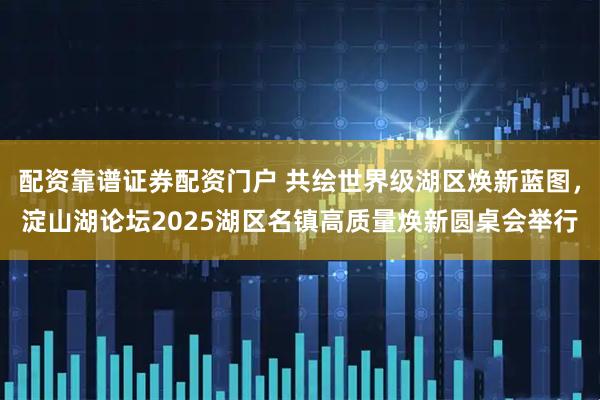 配资靠谱证券配资门户 共绘世界级湖区焕新蓝图,淀山湖论坛2025湖区名镇高质量焕新圆桌会举行