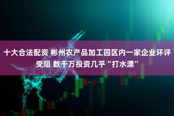 十大合法配资 彬州农产品加工园区内一家企业环评受阻 数千万投资几乎“打水漂”