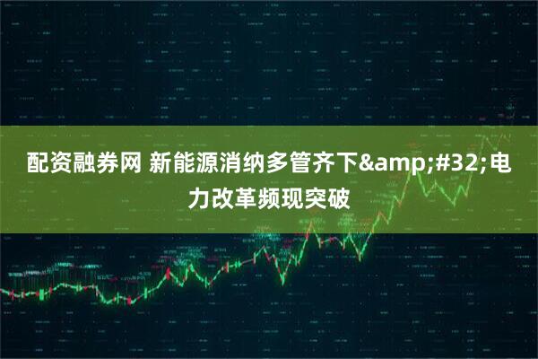 配资融券网 新能源消纳多管齐下 电力改革频现突破