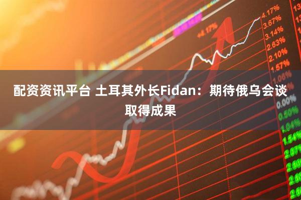 配资资讯平台 土耳其外长Fidan：期待俄乌会谈取得成果