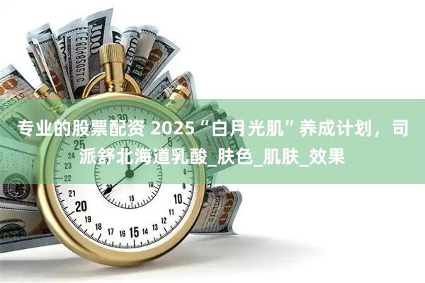 专业的股票配资 2025“白月光肌”养成计划,司派舒北海道乳酸_肤色_肌肤_效果