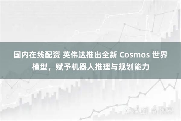 国内在线配资 英伟达推出全新 Cosmos 世界模型,赋予机器人推理与规划能力