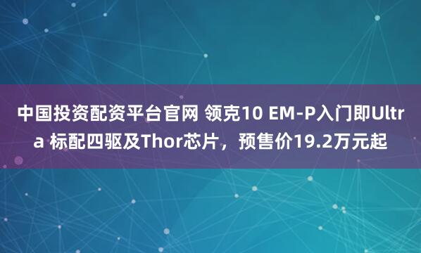 中国投资配资平台官网 领克10 EM-P入门即Ultra 标配四驱及Thor芯片,预售价19.2万元起