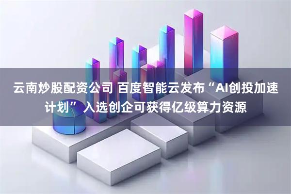 云南炒股配资公司 百度智能云发布“AI创投加速计划” 入选创企可获得亿级算力资源
