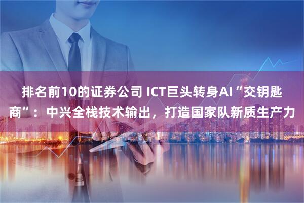 排名前10的证券公司 ICT巨头转身AI“交钥匙商”:中兴全栈技术输出,打造国家队新质生产力