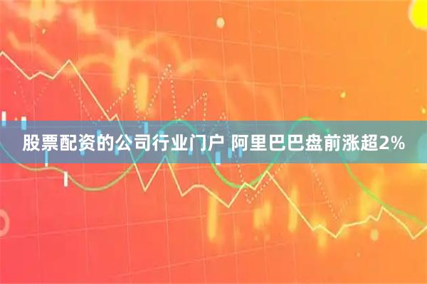 股票配资的公司行业门户 阿里巴巴盘前涨超2%