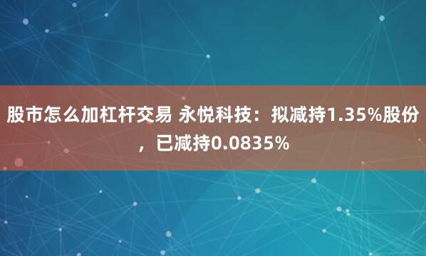 股市怎么加杠杆交易 永悦科技:拟减持1.35%股份,已减持0.0835%